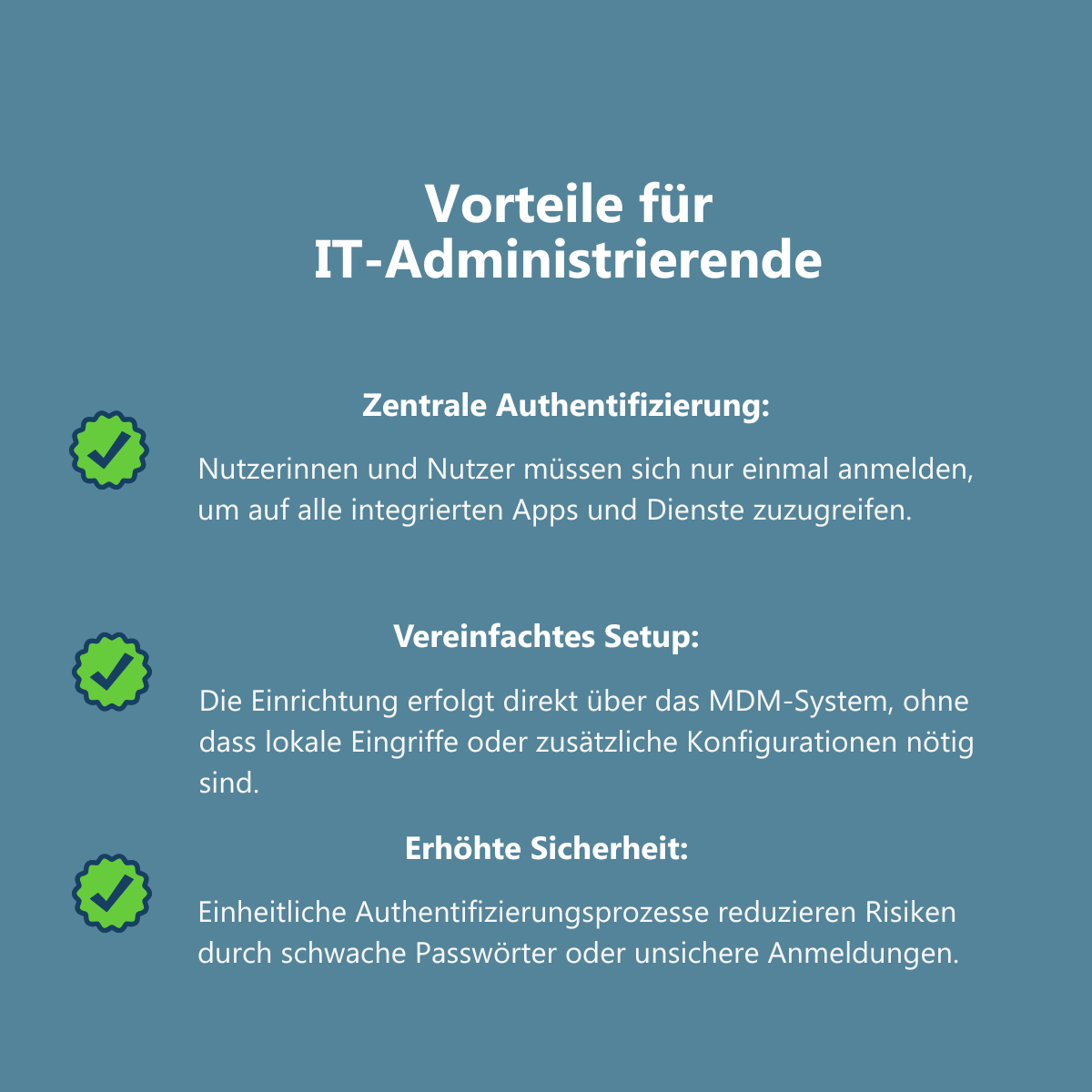 Infografik mit dem Titel "Vorteile für IT-Administrierende". Die Grafik zeigt drei Vorteile, die jeweils mit einem Häkchen-Symbol gekennzeichnet sind. Erster Vorteil "Zentrale Authentifizierung": Nutzerinnen und Nutzer müssen sich nur einmal anmelden, um auf alle integrierten Apps und Dienste zuzugreifen. Zweiter Vorteil "Vereinfachtes Setup": Die Einrichtung erfolgt direkt über das MDM-System, ohne dass lokale Eingriffe oder zusätzliche Konfigurationen nötig sind. Dritter Vorteil "Erhöhte Sicherheit": Einheitliche Authentifizierungsprozesse reduzieren Risiken durch schwache Passwörter oder unsichere Anmeldungen.
